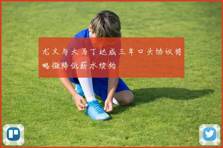 尤文与大马丁达成三年口头协议将略微降低薪水续约