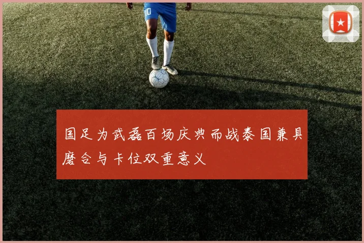国足为武磊百场庆典而战泰国兼具磨合与卡位双重意义