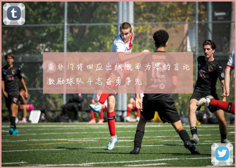 南非门将回应出线概率为零的言论激励球队斗志奋勇争先