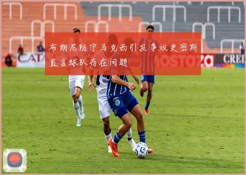 布朗尼防守马克西引发争议史密斯直言球队存在问题