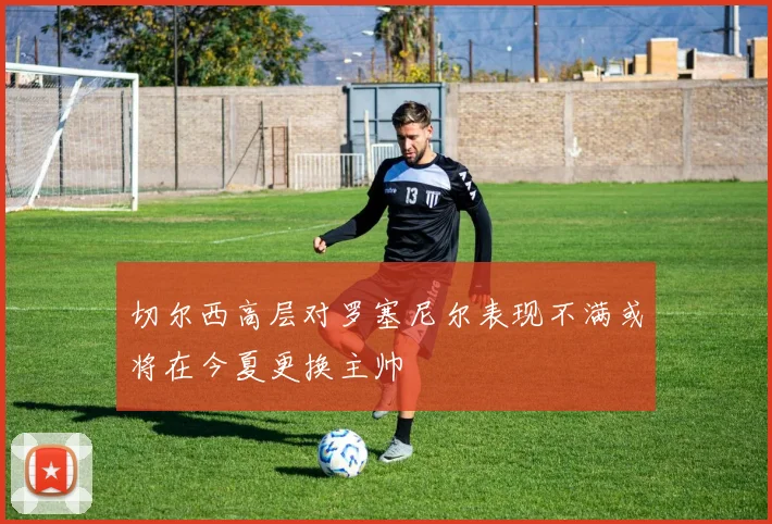 切尔西高层对罗塞尼尔表现不满或将在今夏更换主帅