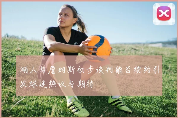 湖人与詹姆斯初步谈判能否续约引发球迷热议与期待