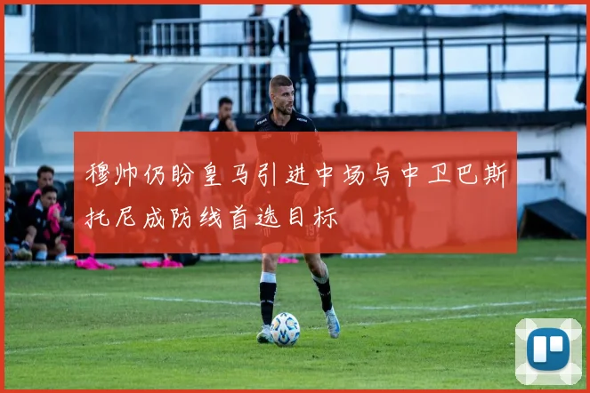 穆帅仍盼皇马引进中场与中卫巴斯托尼成防线首选目标