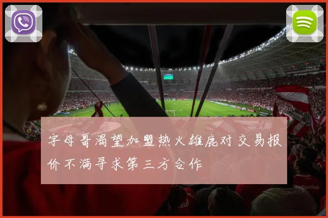 字母哥渴望加盟热火雄鹿对交易报价不满寻求第三方合作