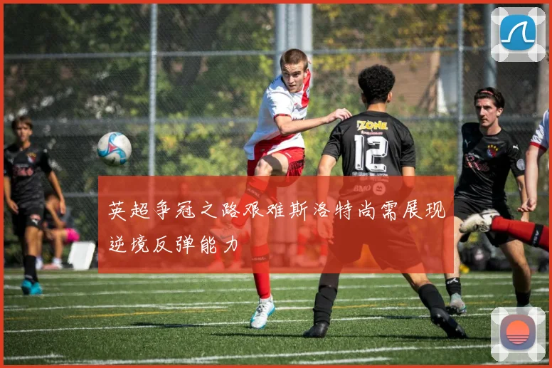 英超争冠之路艰难斯洛特尚需展现逆境反弹能力