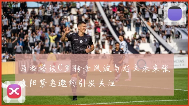 马洛塔谈C罗转会风波与尤文未来张康阳紧急邀约引发关注
