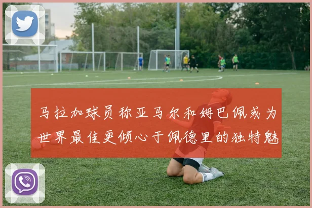马拉加球员称亚马尔和姆巴佩或为世界最佳更倾心于佩德里的独特魅力