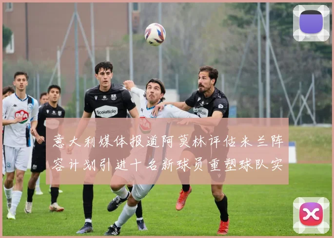 意大利媒体报道阿莫林评估米兰阵容计划引进十名新球员重塑球队实力