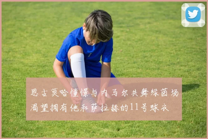 恩古莫哈憧憬与内马尔共舞绿茵场渴望拥有他和萨拉赫的11号球衣