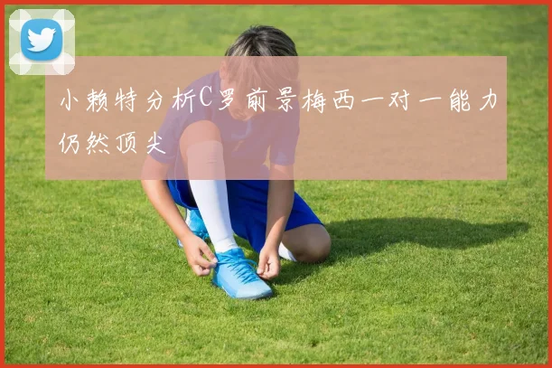 小赖特分析C罗前景梅西一对一能力仍然顶尖