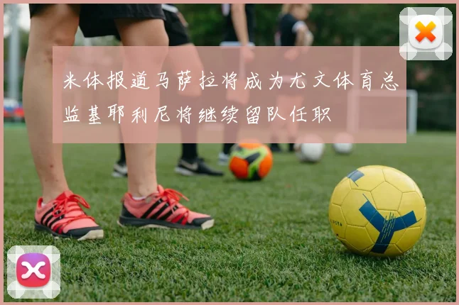 米体报道马萨拉将成为尤文体育总监基耶利尼将继续留队任职