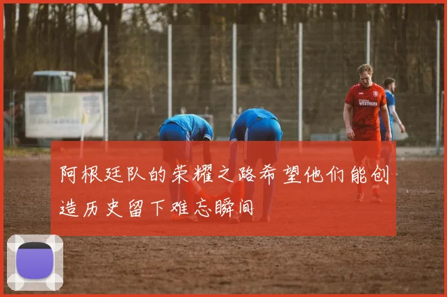 阿根廷队的荣耀之路希望他们能创造历史留下难忘瞬间