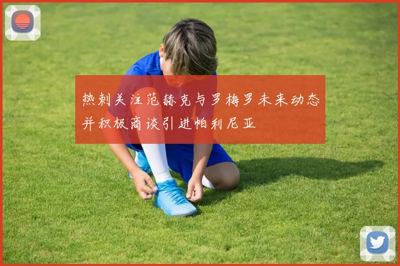 热刺关注范赫克与罗梅罗未来动态并积极商谈引进帕利尼亚