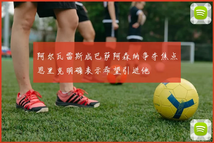 阿尔瓦雷斯成巴萨阿森纳争夺焦点恩里克明确表示希望引进他