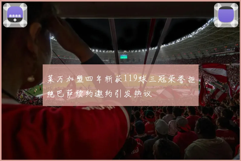 莱万加盟四年斩获119球三冠荣誉拒绝巴萨续约邀约引发热议