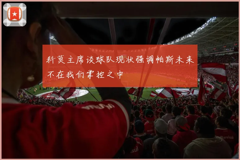 科莫主席谈球队现状强调帕斯未来不在我们掌控之中