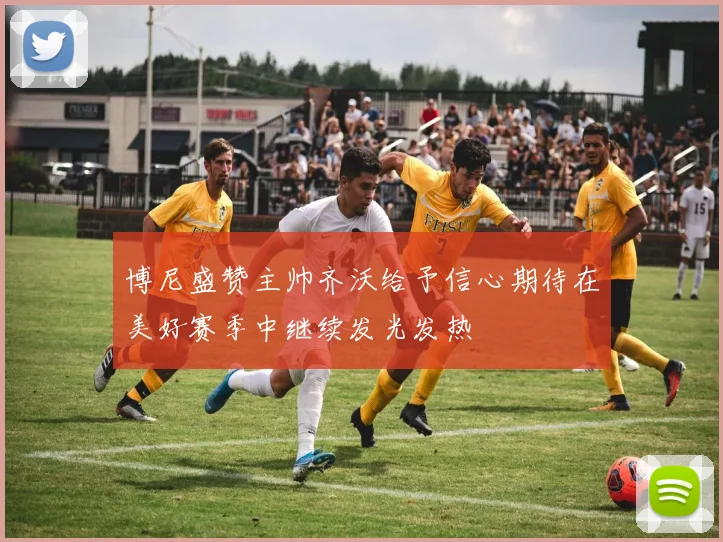 博尼盛赞主帅齐沃给予信心期待在美好赛季中继续发光发热