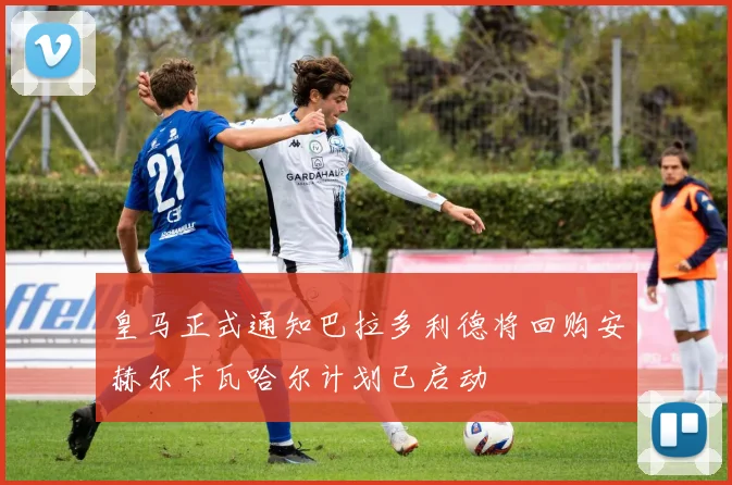 皇马正式通知巴拉多利德将回购安赫尔卡瓦哈尔计划已启动